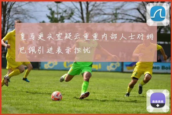 皇马更衣室疑云重重内部人士对姆巴佩引进表示担忧