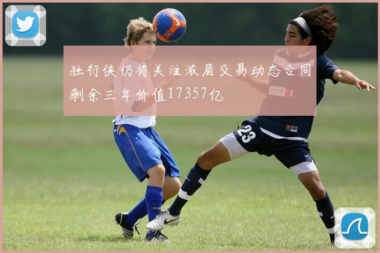 独行侠仍将关注浓眉交易动态合同剩余三年价值17357亿