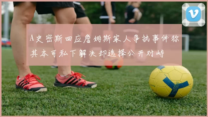 A史密斯回应詹姆斯家人争执事件称其本可私下解决却选择公开对峙