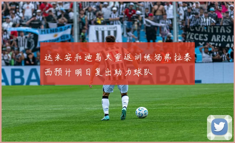 达米安和迪乌夫重返训练场弗拉泰西预计明日复出助力球队