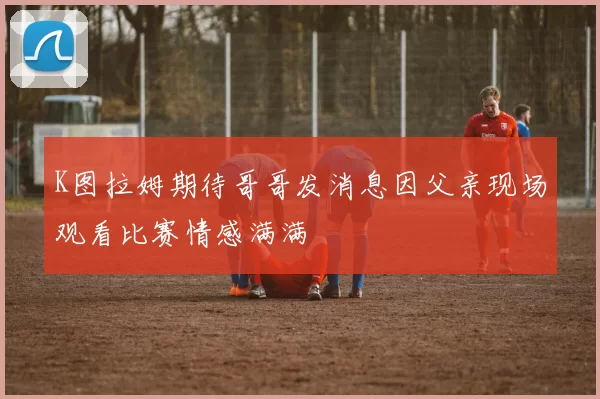 K图拉姆期待哥哥发消息因父亲现场观看比赛情感满满