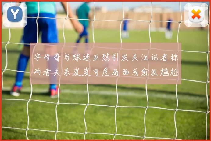 字母哥与球迷互怼引发关注记者称两者关系岌岌可危局面或愈发尴尬