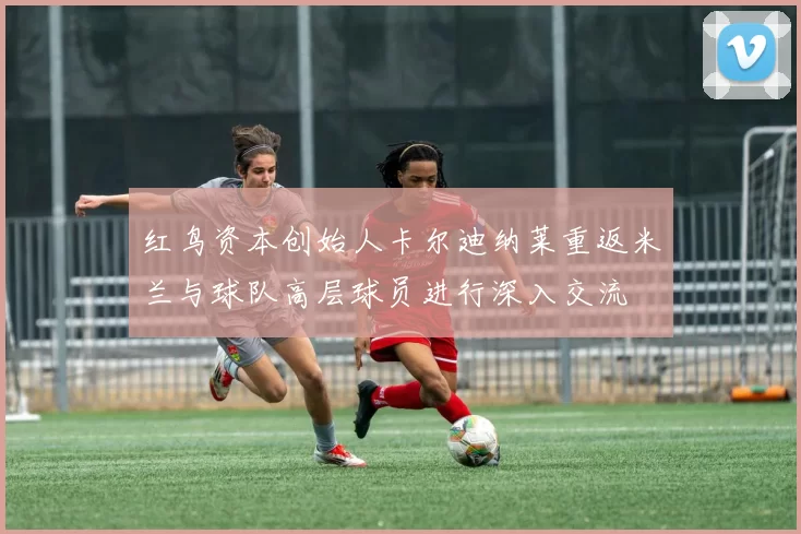 红鸟资本创始人卡尔迪纳莱重返米兰与球队高层球员进行深入交流