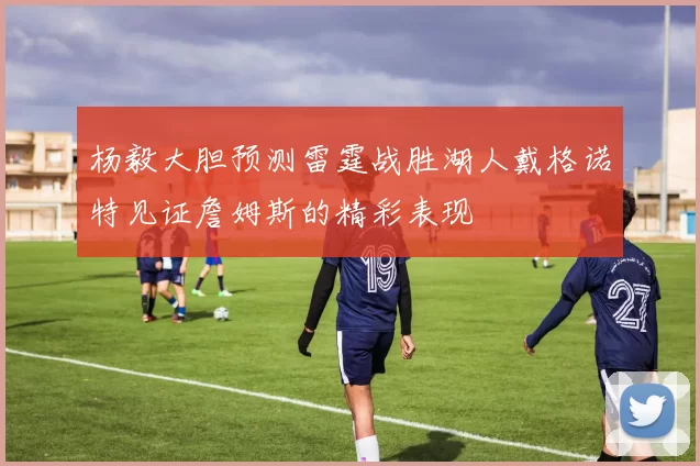 杨毅大胆预测雷霆战胜湖人戴格诺特见证詹姆斯的精彩表现