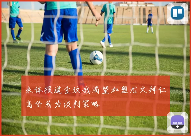 米体报道金玟哉渴望加盟尤文拜仁高价或为谈判策略