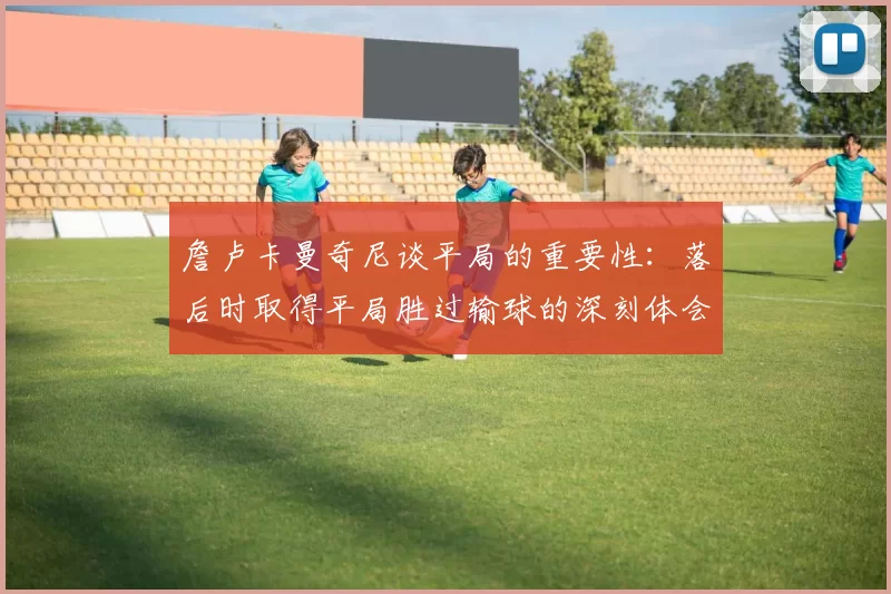 詹卢卡曼奇尼谈平局的重要性：落后时取得平局胜过输球的深刻体会