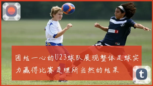 团结一心的U23球队展现整体足球实力赢得比赛是理所当然的结果