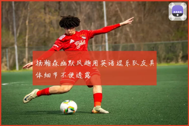 杨瀚森幽默风趣用英语逗乐队友具体细节不便透露